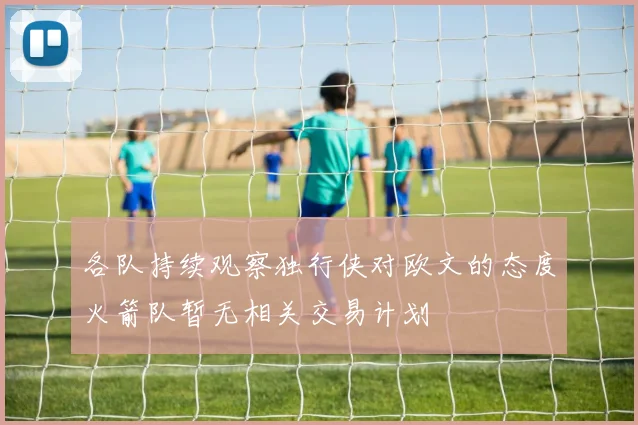 各队持续观察独行侠对欧文的态度火箭队暂无相关交易计划