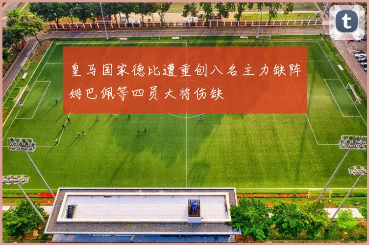 皇马国家德比遭重创八名主力缺阵姆巴佩等四员大将伤缺