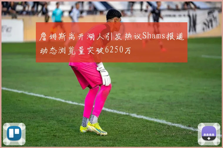 詹姆斯离开湖人引发热议Shams报道动态浏览量突破6250万
