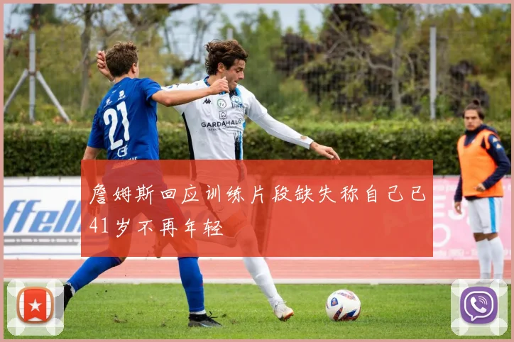 詹姆斯回应训练片段缺失称自己已41岁不再年轻