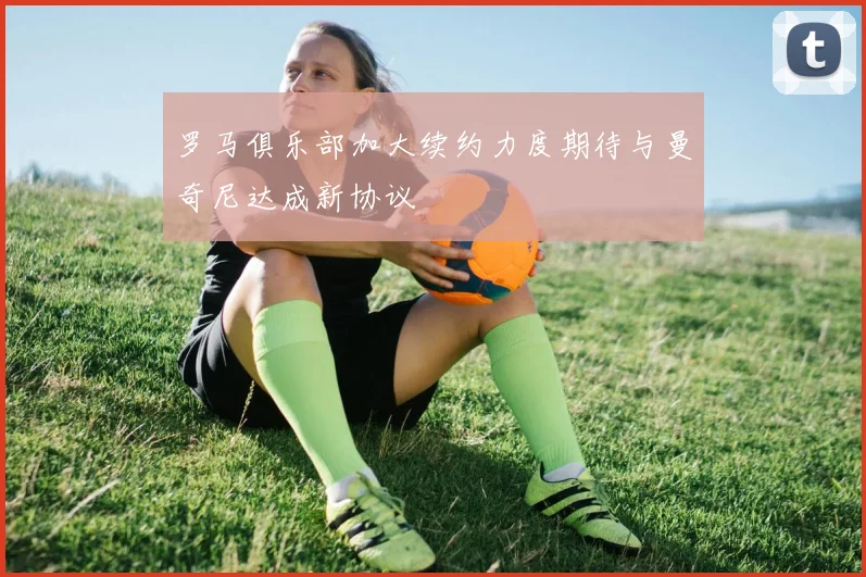 罗马俱乐部加大续约力度期待与曼奇尼达成新协议