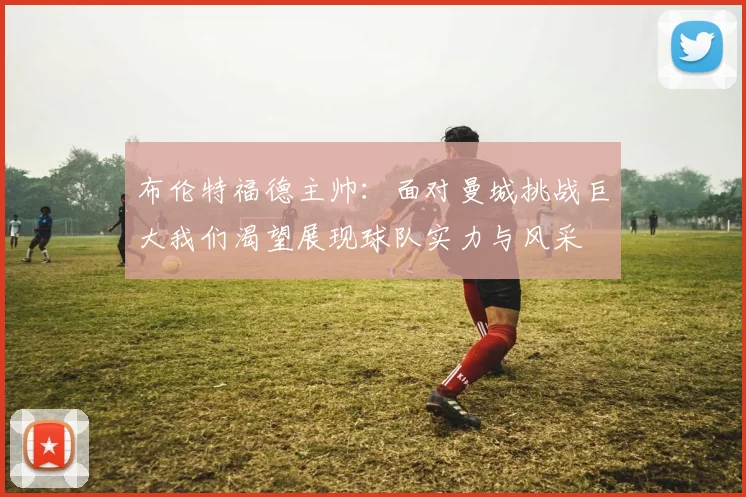 布伦特福德主帅：面对曼城挑战巨大我们渴望展现球队实力与风采