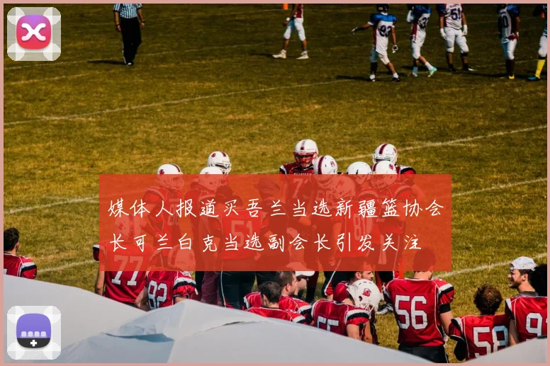 媒体人报道买吾兰当选新疆篮协会长可兰白克当选副会长引发关注