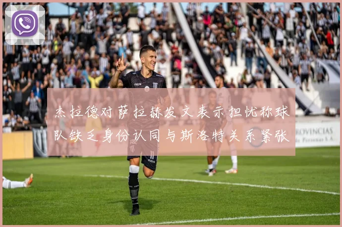 杰拉德对萨拉赫发文表示担忧称球队缺乏身份认同与斯洛特关系紧张