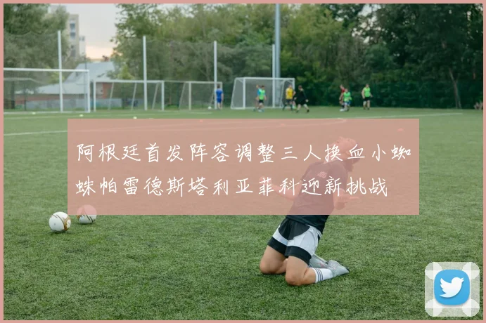 阿根廷首发阵容调整三人换血小蜘蛛帕雷德斯塔利亚菲科迎新挑战