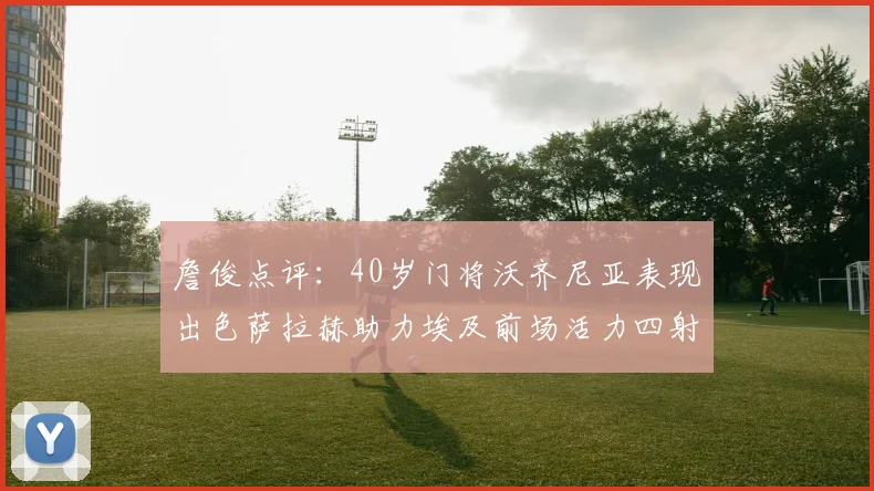 詹俊点评：40岁门将沃齐尼亚表现出色萨拉赫助力埃及前场活力四射