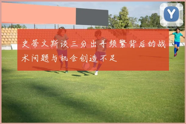 史蒂文斯谈三分出手频繁背后的战术问题与机会创造不足