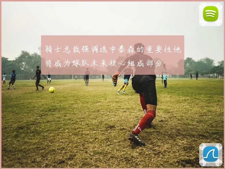 骑士总裁强调选中泰森的重要性他将成为球队未来核心组成部分