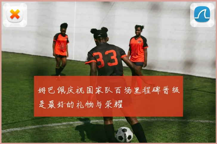 姆巴佩庆祝国家队百场里程碑晋级是最好的礼物与荣耀