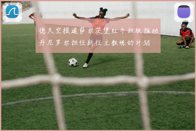 德天空报道萨尔茨堡红牛积极推动丹尼罗尔担任新任主教练的计划