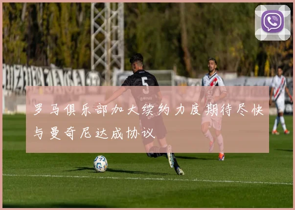 罗马俱乐部加大续约力度期待尽快与曼奇尼达成协议