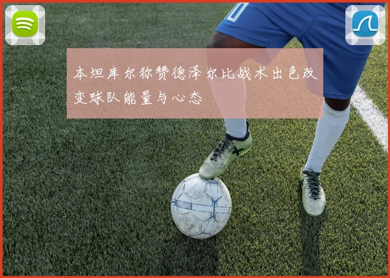 本坦库尔称赞德泽尔比战术出色改变球队能量与心态