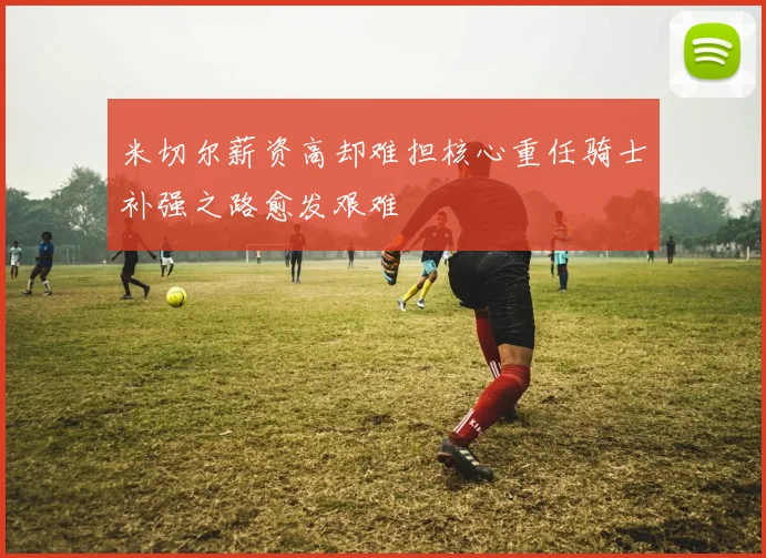 米切尔薪资高却难担核心重任骑士补强之路愈发艰难