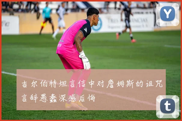 吉尔伯特坦言信中对詹姆斯的诅咒言辞愚蠢深感后悔
